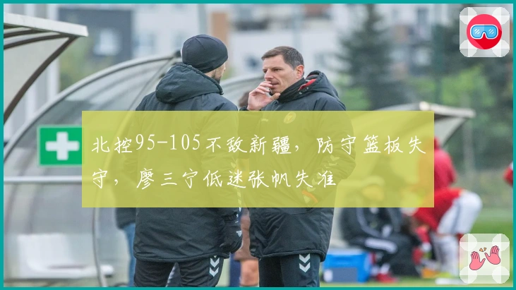 北控95-105不敌新疆，防守篮板失守，廖三宁低迷张帆失准