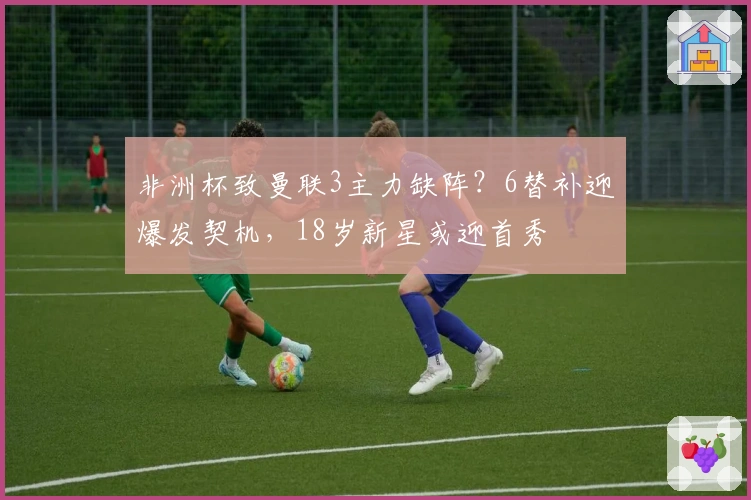 非洲杯致曼联3主力缺阵？6替补迎爆发契机，18岁新星或迎首秀