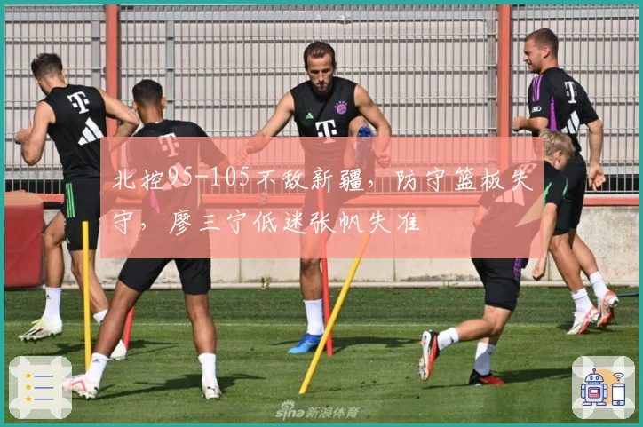 北控95-105不敌新疆，防守篮板失守，廖三宁低迷张帆失准