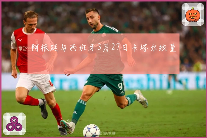 阿根廷与西班牙3月27日卡塔尔较量