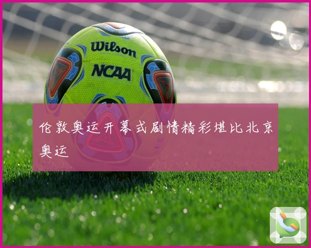 伦敦奥运开幕式剧情精彩堪比北京奥运