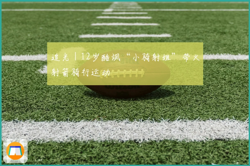 追光｜12岁酷飒“小骑射姐”带火射箭骑行运动