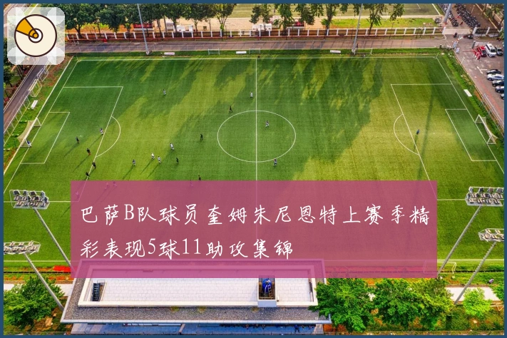 巴萨B队球员奎姆朱尼恩特上赛季精彩表现5球11助攻集锦