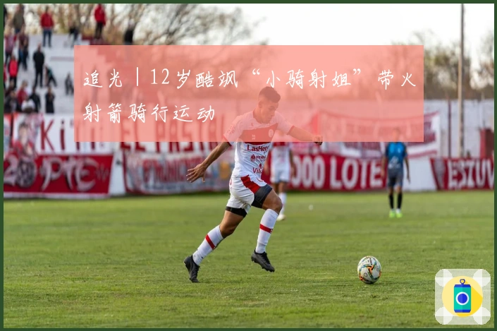 追光｜12岁酷飒“小骑射姐”带火射箭骑行运动