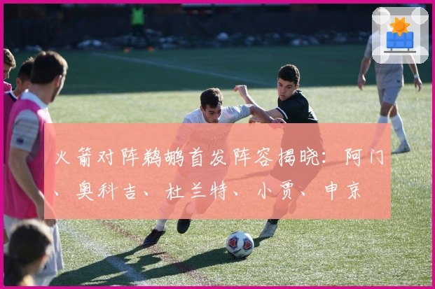 火箭对阵鹈鹕首发阵容揭晓：阿门、奥科吉、杜兰特、小贾、申京